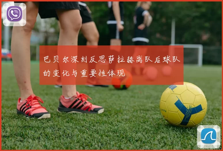 巴贝尔深刻反思萨拉赫离队后球队的变化与重要性体现