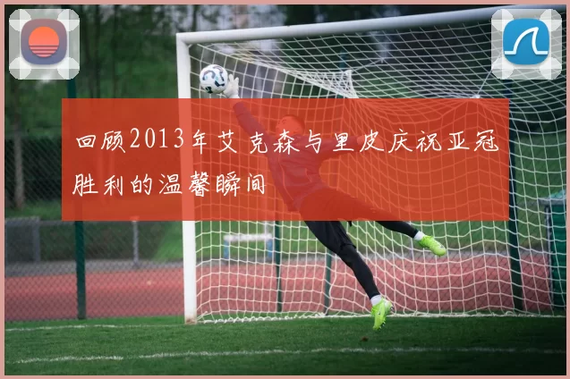 回顾2013年艾克森与里皮庆祝亚冠胜利的温馨瞬间