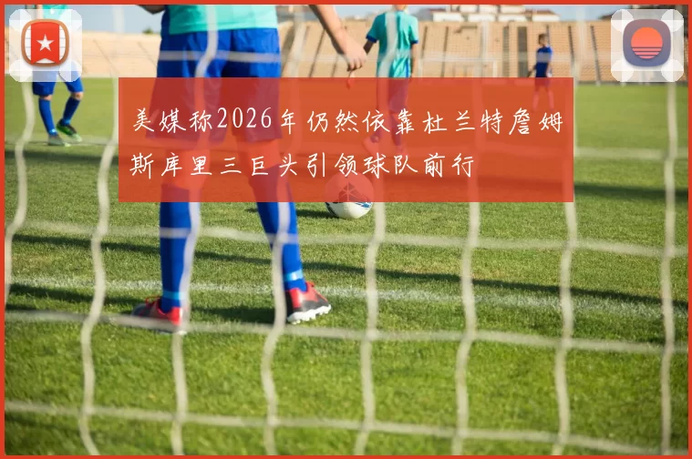 美媒称2026年仍然依靠杜兰特詹姆斯库里三巨头引领球队前行
