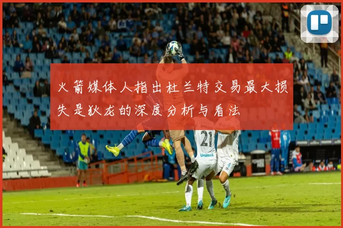 火箭媒体人指出杜兰特交易最大损失是狄龙的深度分析与看法