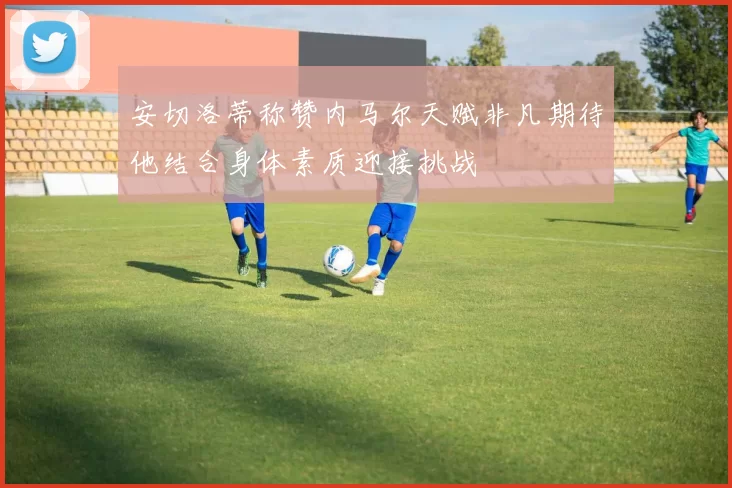 安切洛蒂称赞内马尔天赋非凡期待他结合身体素质迎接挑战
