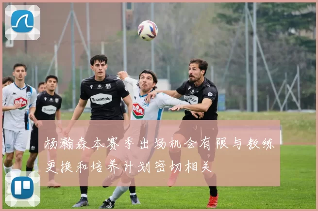 杨瀚森本赛季出场机会有限与教练更换和培养计划密切相关