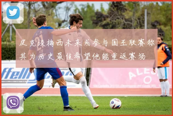 皮克谈梅西未来或参与国王联赛称其为历史最佳希望他能重返赛场