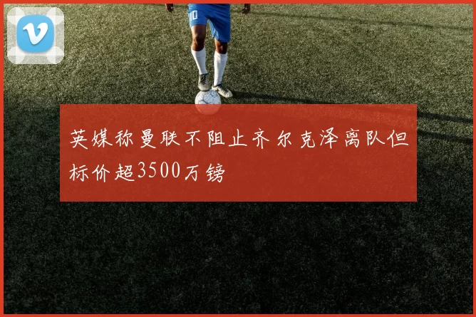 英媒称曼联不阻止齐尔克泽离队但标价超3500万镑