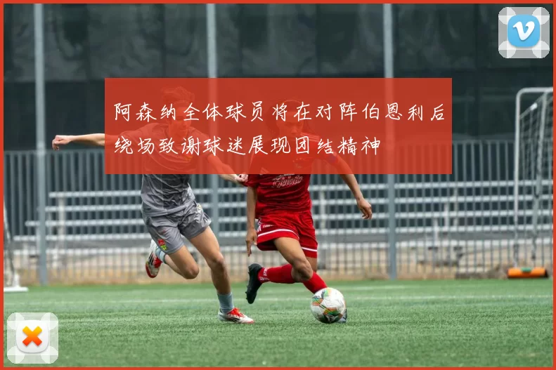 阿森纳全体球员将在对阵伯恩利后绕场致谢球迷展现团结精神