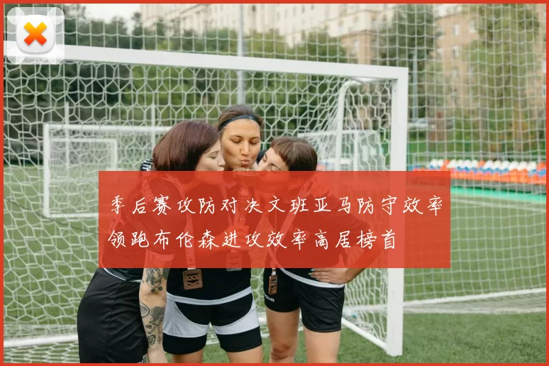季后赛攻防对决文班亚马防守效率领跑布伦森进攻效率高居榜首