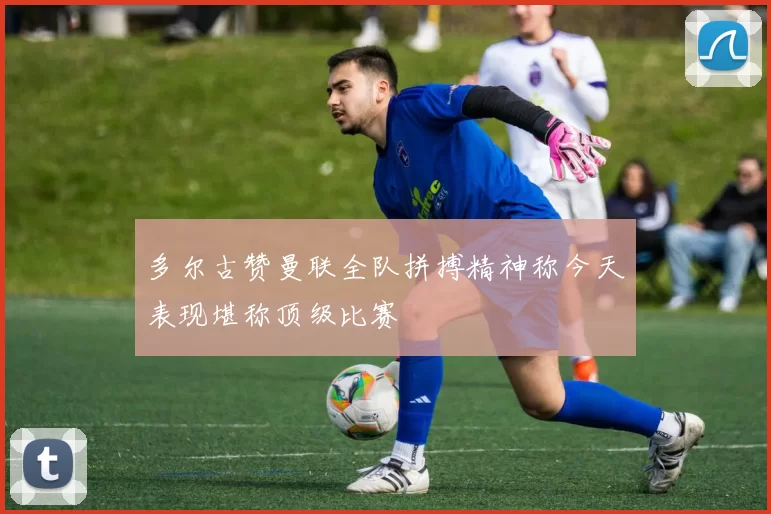 多尔古赞曼联全队拼搏精神称今天表现堪称顶级比赛