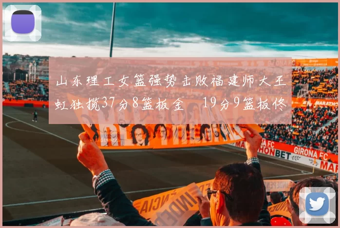 山东理工女篮强势击败福建师大王虹独揽37分8篮板金喆19分9篮板佟欣芷21分6篮板