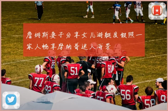 詹姆斯妻子分享女儿游艇度假照一家人畅享摩纳哥迷人海景