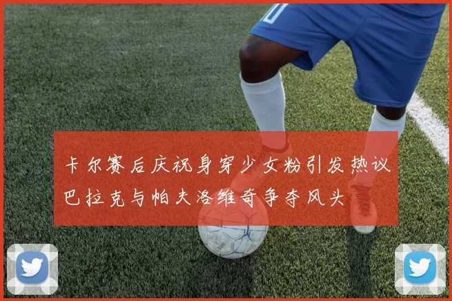 卡尔赛后庆祝身穿少女粉引发热议巴拉克与帕夫洛维奇争夺风头