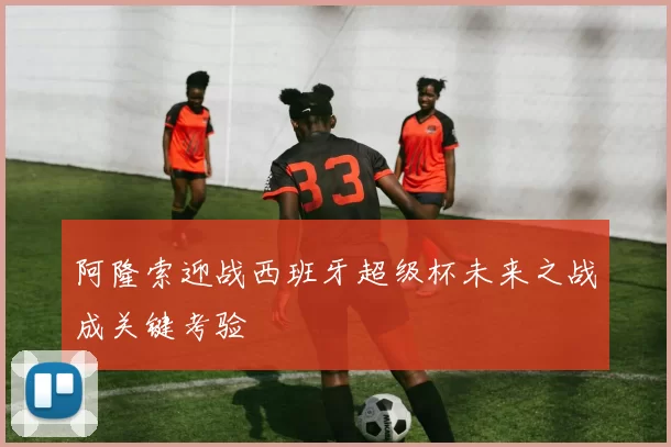 阿隆索迎战西班牙超级杯未来之战成关键考验