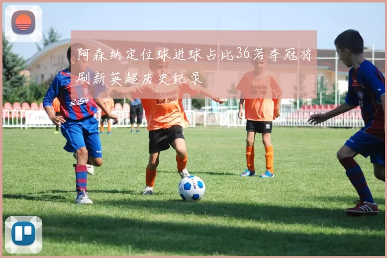 阿森纳定位球进球占比36若夺冠将刷新英超历史纪录