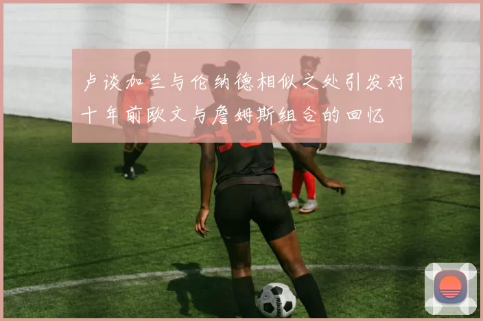 卢谈加兰与伦纳德相似之处引发对十年前欧文与詹姆斯组合的回忆