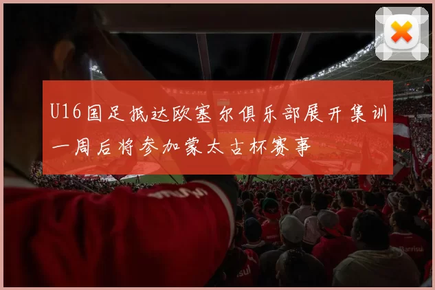 U16国足抵达欧塞尔俱乐部展开集训一周后将参加蒙太古杯赛事