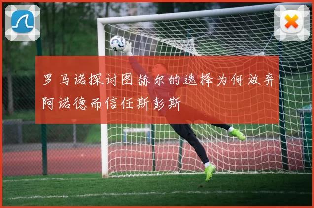 罗马诺探讨图赫尔的选择为何放弃阿诺德而信任斯彭斯