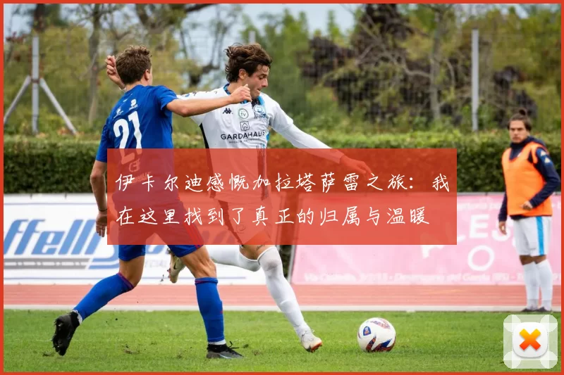 伊卡尔迪感慨加拉塔萨雷之旅：我在这里找到了真正的归属与温暖