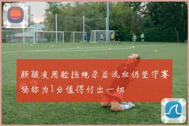 颜骏凌用脸挡绝杀后流血仍坚守赛场称为1分值得付出一切