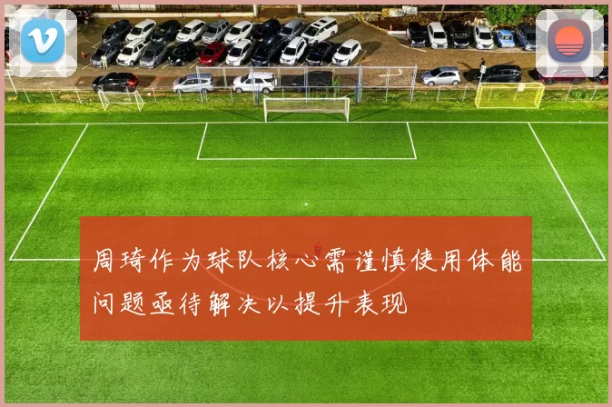 周琦作为球队核心需谨慎使用体能问题亟待解决以提升表现
