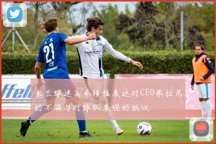 米兰球迷高举横幅表达对CEO弗拉尼的不满与对球队表现的抗议