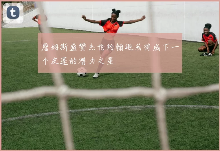 詹姆斯盛赞杰伦约翰逊或将成下一个皮蓬的潜力之星