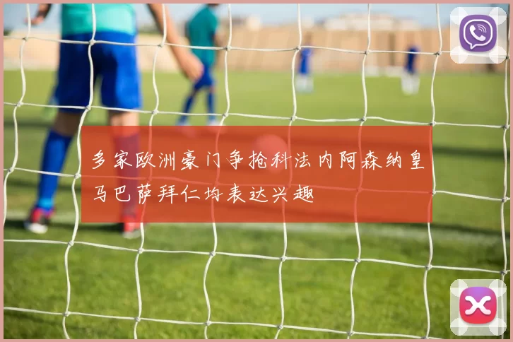 多家欧洲豪门争抢科法内阿森纳皇马巴萨拜仁均表达兴趣