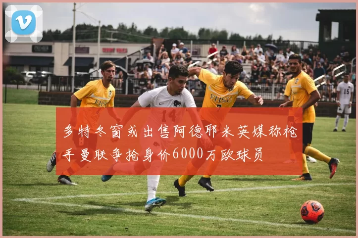 多特冬窗或出售阿德耶米英媒称枪手曼联争抢身价6000万欧球员