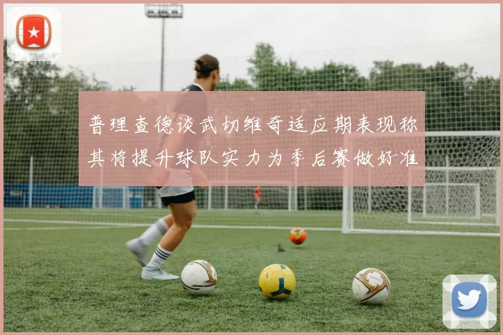 普理查德谈武切维奇适应期表现称其将提升球队实力为季后赛做好准备