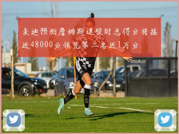 麦迪预测詹姆斯退役时总得分将接近48000分领先第二名近1万分