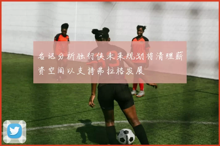 名记分析独行侠未来规划将清理薪资空间以支持弗拉格发展
