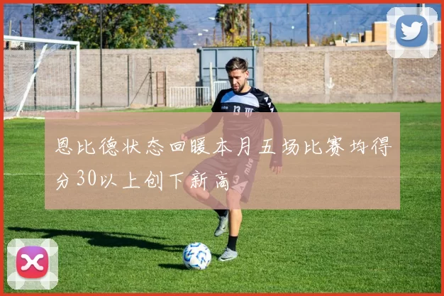 恩比德状态回暖本月五场比赛均得分30以上创下新高