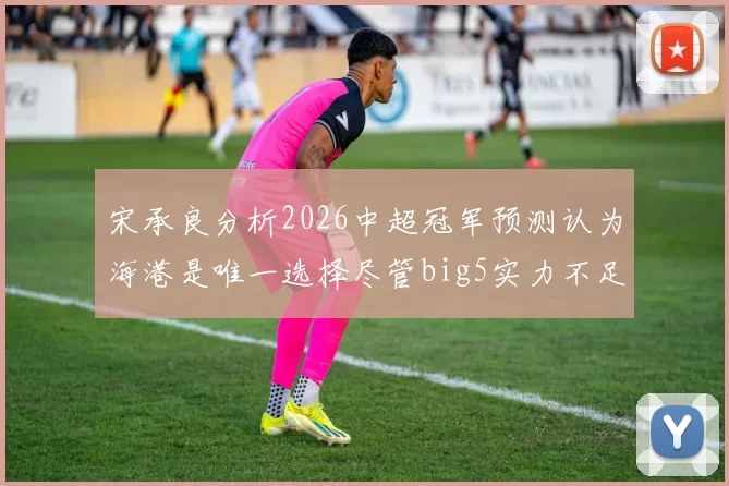 宋承良分析2026中超冠军预测认为海港是唯一选择尽管big5实力不足