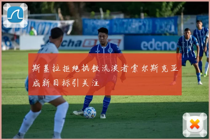 斯基拉拒绝执教流浪者索尔斯克亚成新目标引关注