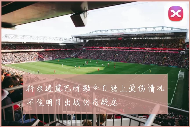 科尔透露巴特勒今日场上受伤情况不佳明日出战仍存疑虑